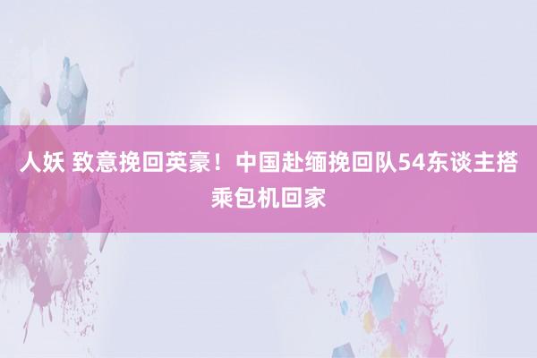 人妖 致意挽回英豪！中国赴缅挽回队54东谈主搭乘包机回家