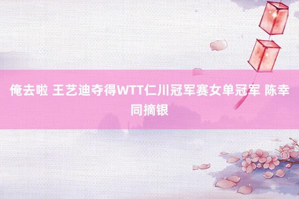 俺去啦 王艺迪夺得WTT仁川冠军赛女单冠军 陈幸同摘银