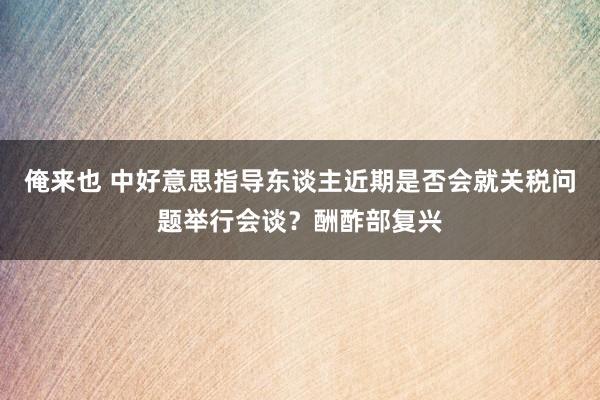 俺来也 中好意思指导东谈主近期是否会就关税问题举行会谈？酬酢部复兴