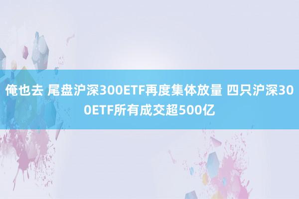 俺也去 尾盘沪深300ETF再度集体放量 四只沪深300ETF所有成交超500亿