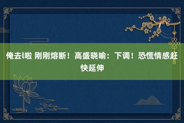 俺去l啦 刚刚熔断！高盛晓喻：下调！恐慌情感赶快延伸