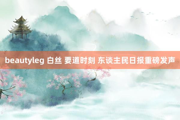 beautyleg 白丝 要道时刻 东谈主民日报重磅发声