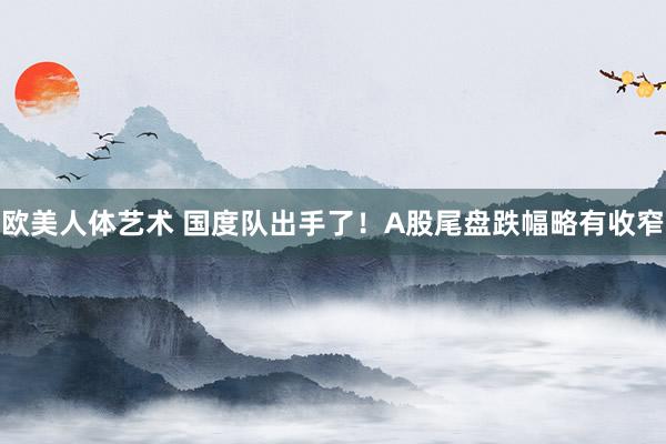欧美人体艺术 国度队出手了！A股尾盘跌幅略有收窄