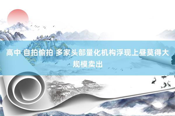 高中 自拍偷拍 多家头部量化机构浮现上昼莫得大规模卖出