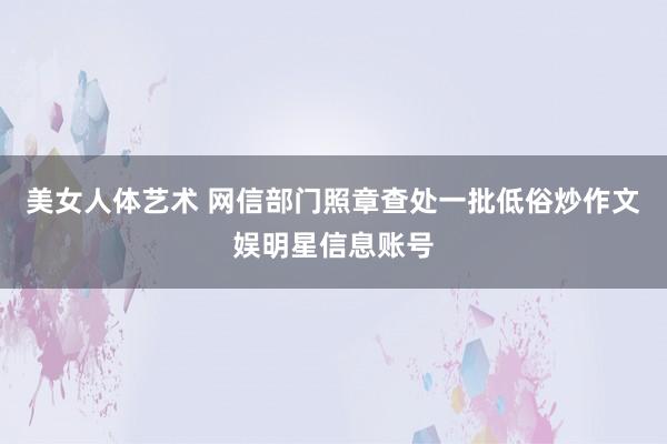 美女人体艺术 网信部门照章查处一批低俗炒作文娱明星信息账号