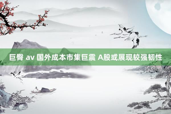 巨臀 av 国外成本市集巨震 A股或展现较强韧性