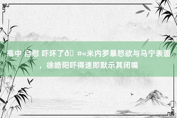 高中 自慰 吓坏了🤫米内罗暴怒欲与马宁表面，徐皓阳吓得速即默示其闭嘴