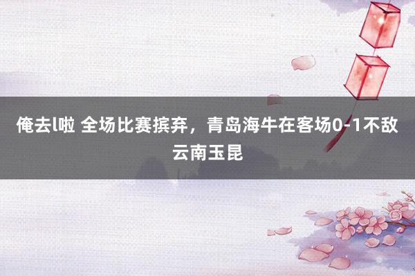 俺去l啦 全场比赛摈弃，青岛海牛在客场0-1不敌云南玉昆