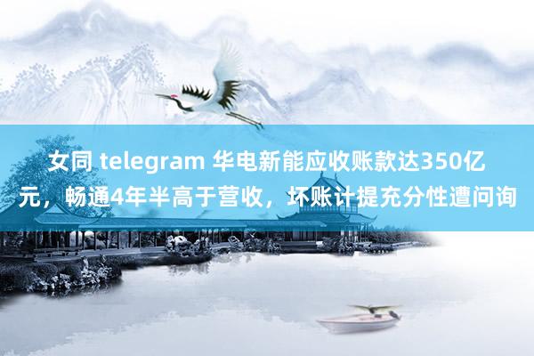 女同 telegram 华电新能应收账款达350亿元，畅通4年半高于营收，坏账计提充分性遭问询