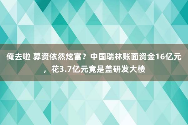 俺去啦 募资依然炫富？中国瑞林账面资金16亿元，花3.7亿元竟是盖研发大楼
