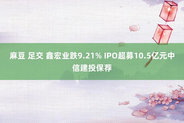 麻豆 足交 鑫宏业跌9.21% IPO超募10.5亿元中信建投保荐