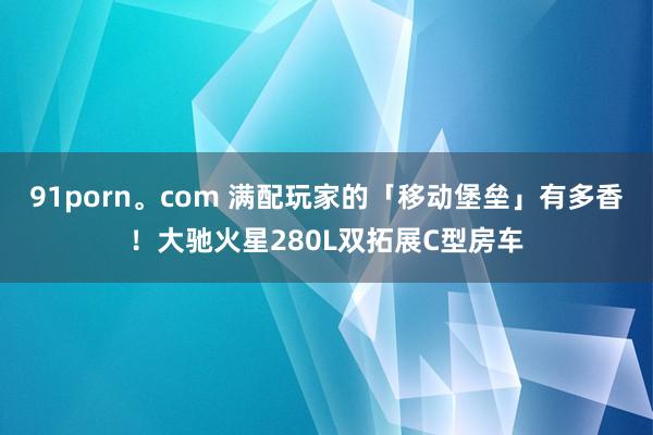 91porn。com 满配玩家的「移动堡垒」有多香！大驰火星280L双拓展C型房车