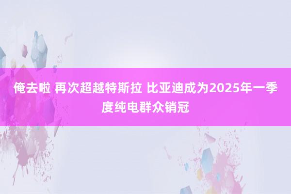 俺去啦 再次超越特斯拉 比亚迪成为2025年一季度纯电群众销冠