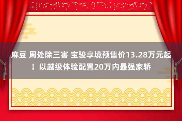 麻豆 周处除三害 宝骏享境预售价13.28万元起！以越级体验配置20万内最强家轿