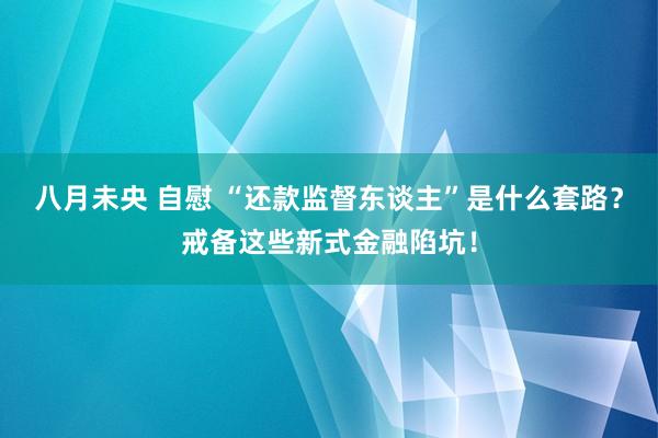 八月未央 自慰 “还款监督东谈主”是什么套路？戒备这些新式金融陷坑！