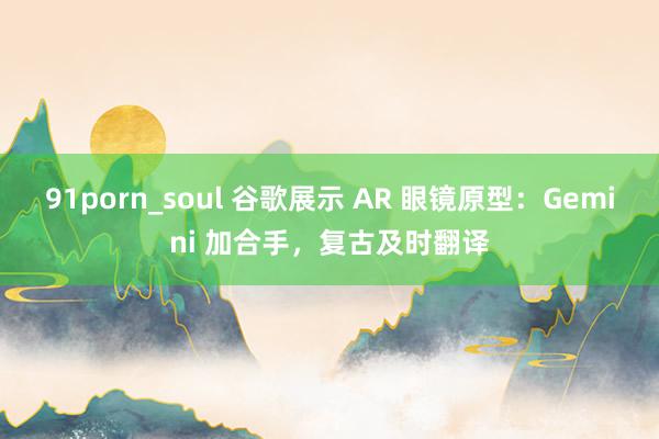 91porn_soul 谷歌展示 AR 眼镜原型：Gemini 加合手，复古及时翻译