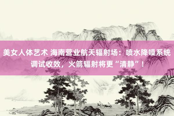 美女人体艺术 海南营业航天辐射场：喷水降噪系统调试收效，火箭辐射将更“清静”！