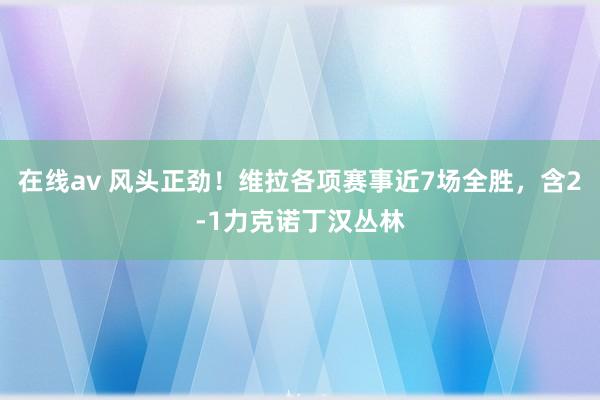 在线av 风头正劲！维拉各项赛事近7场全胜，含2-1力克诺丁汉丛林