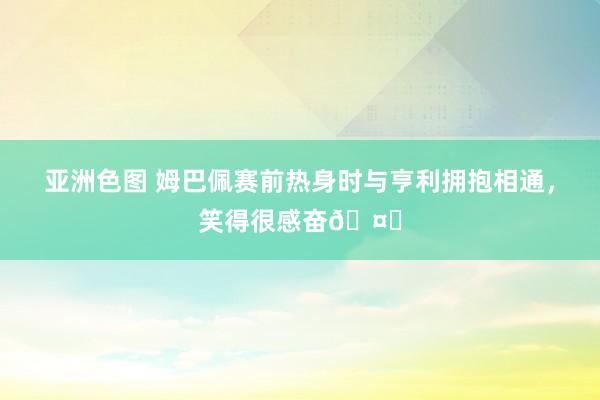 亚洲色图 姆巴佩赛前热身时与亨利拥抱相通，笑得很感奋🤝