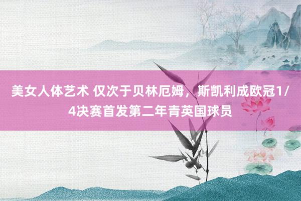 美女人体艺术 仅次于贝林厄姆，斯凯利成欧冠1/4决赛首发第二年青英国球员