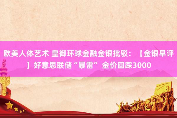 欧美人体艺术 皇御环球金融金银批驳：【金银早评】好意思联储“暴雷” 金价回踩3000