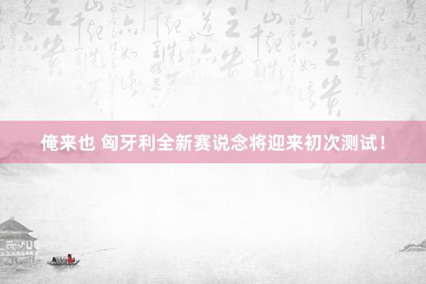 俺来也 匈牙利全新赛说念将迎来初次测试！