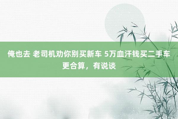 俺也去 老司机劝你别买新车 5万血汗钱买二手车更合算，有说谈