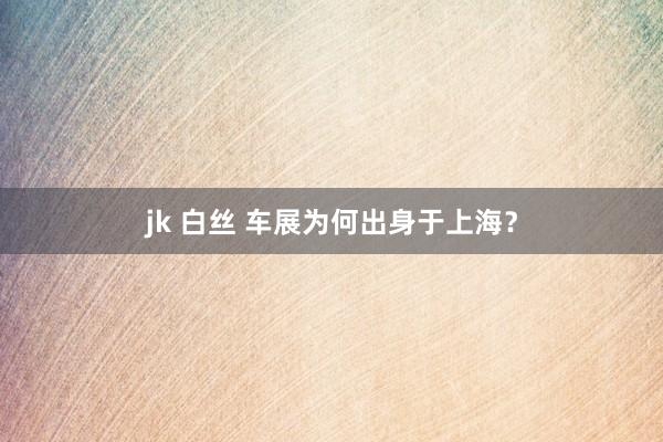 jk 白丝 车展为何出身于上海？