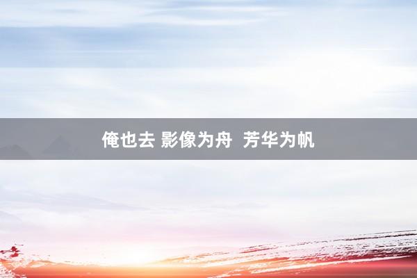 俺也去 影像为舟  芳华为帆