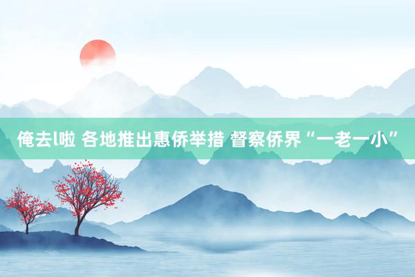 俺去l啦 各地推出惠侨举措 督察侨界“一老一小”