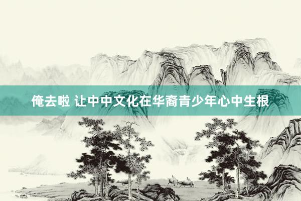 俺去啦 让中中文化在华裔青少年心中生根