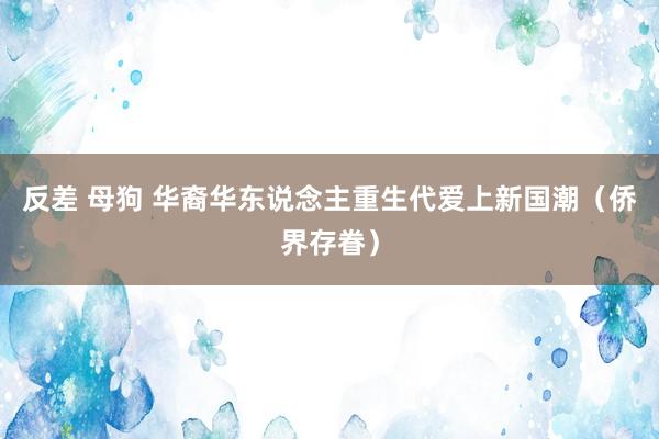 反差 母狗 华裔华东说念主重生代爱上新国潮（侨界存眷）