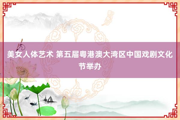 美女人体艺术 第五届粤港澳大湾区中国戏剧文化节举办