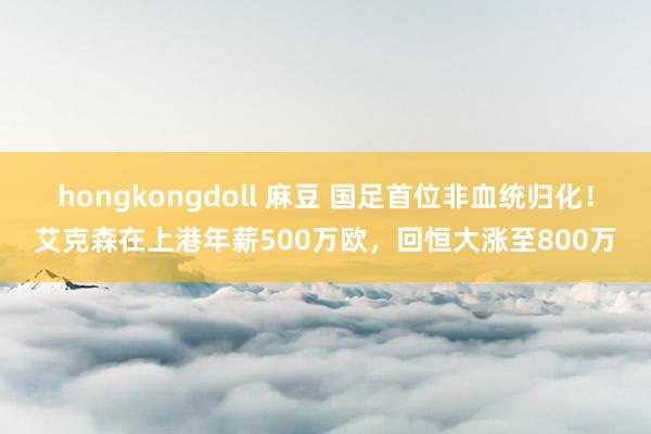 hongkongdoll 麻豆 国足首位非血统归化!艾克森在上港年薪500万欧,回恒大涨至800万