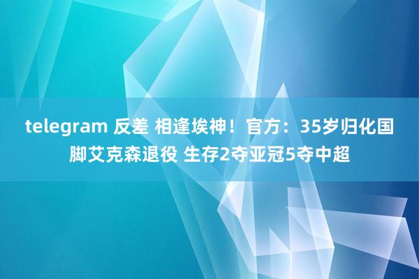 telegram 反差 相逢埃神！官方：35岁归化国脚艾克森退役 生存2夺亚冠5夺中超