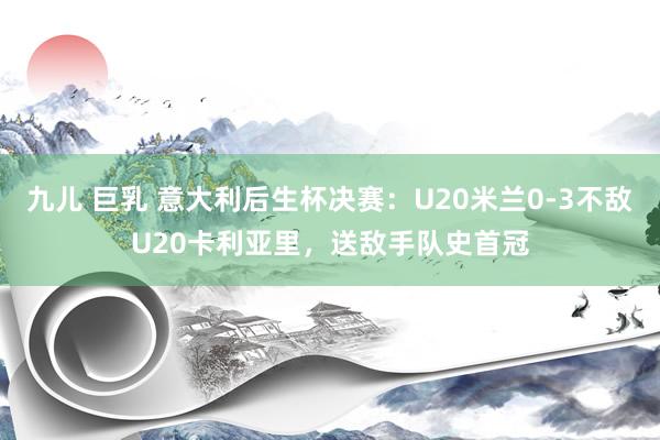 九儿 巨乳 意大利后生杯决赛：U20米兰0-3不敌U20卡利亚里，送敌手队史首冠