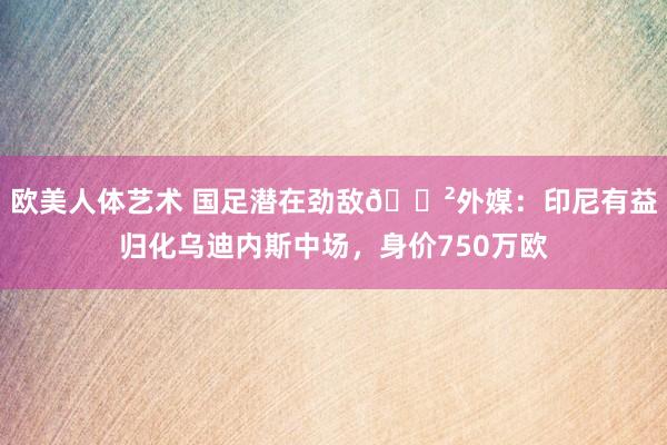 欧美人体艺术 国足潜在劲敌😲外媒：印尼有益归化乌迪内斯中场，身价750万欧