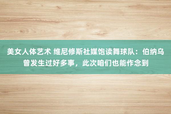 美女人体艺术 维尼修斯社媒饱读舞球队：伯纳乌曾发生过好多事，此次咱们也能作念到