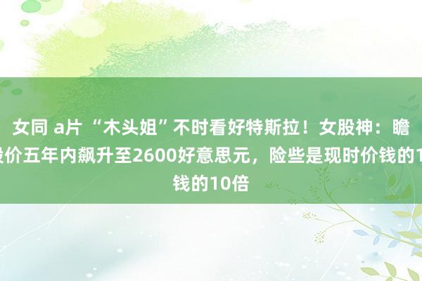 女同 a片 “木头姐”不时看好特斯拉！女股神：瞻望股价五年内飙升至2600好意思元，险些是现时价钱的10倍