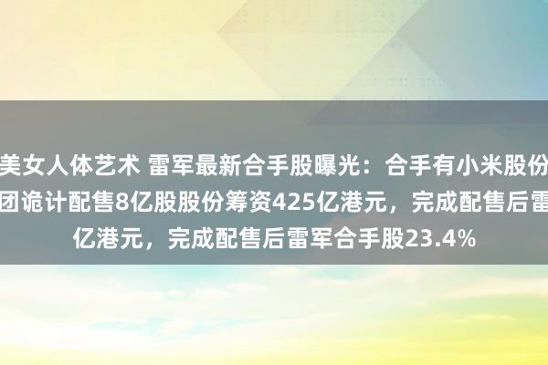 美女人体艺术 雷军最新合手股曝光：合手有小米股份24.1%！小米集团诡计配售8亿股股份筹资425亿港元，完成配售后雷军合手股23.4%