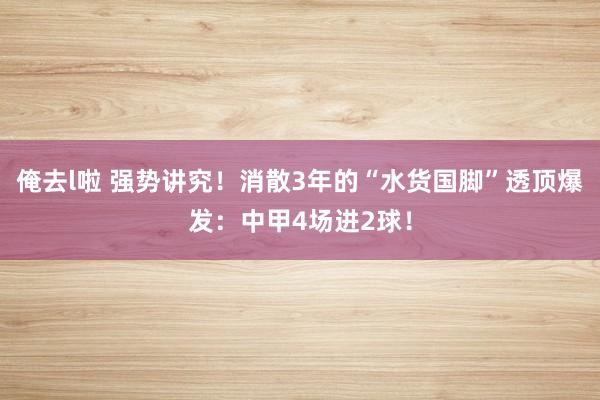 俺去l啦 强势讲究！消散3年的“水货国脚”透顶爆发：中甲4场进2球！