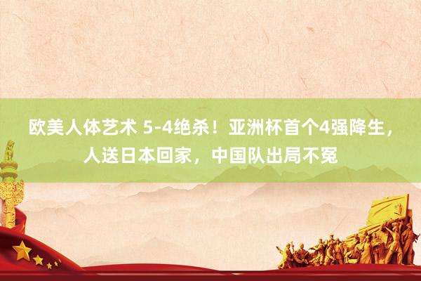 欧美人体艺术 5-4绝杀！亚洲杯首个4强降生，人送日本回家，中国队出局不冤