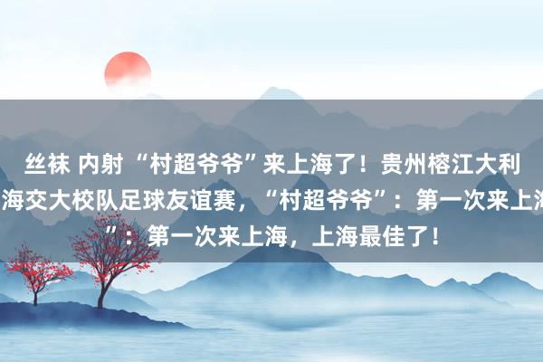 丝袜 内射 “村超爷爷”来上海了！贵州榕江大利侗寨足球队与上海交大校队足球友谊赛，“村超爷爷”：第一次来上海，上海最佳了！