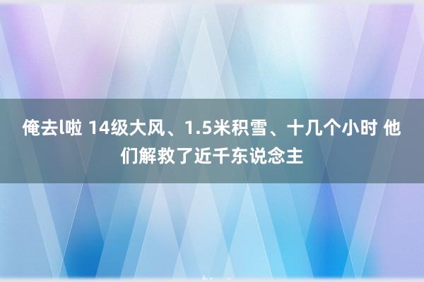 俺去l啦 14级大风、1.5米积雪、十几个小时 他们解救了近千东说念主