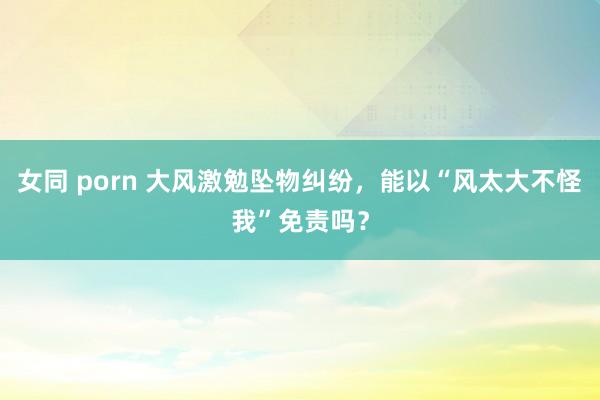 女同 porn 大风激勉坠物纠纷，能以“风太大不怪我”免责吗？