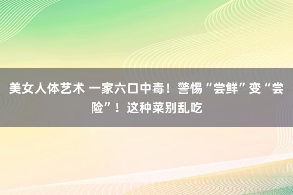 美女人体艺术 一家六口中毒！警惕“尝鲜”变“尝险”！这种菜别乱吃