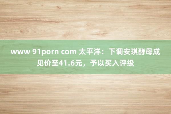 www 91porn com 太平洋：下调安琪酵母成见价至41.6元，予以买入评级