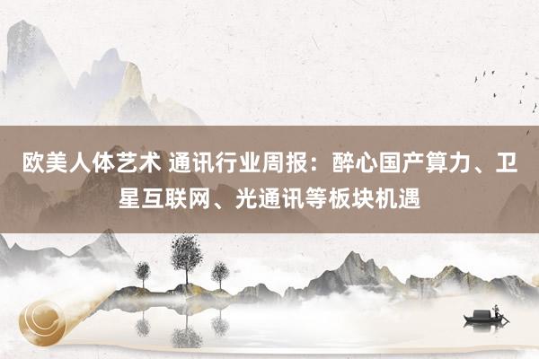 欧美人体艺术 通讯行业周报:醉心国产算力、卫星互联网、光通讯等板块机遇