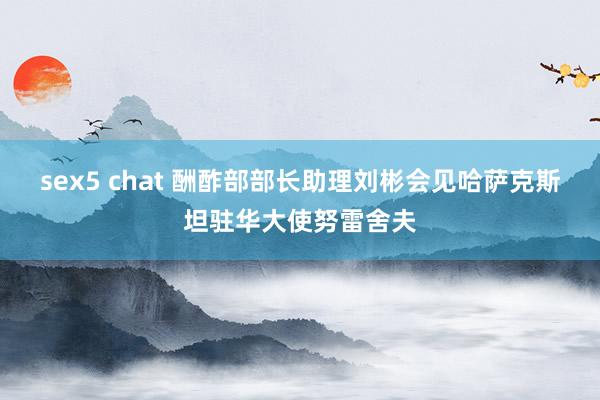 sex5 chat 酬酢部部长助理刘彬会见哈萨克斯坦驻华大使努雷舍夫
