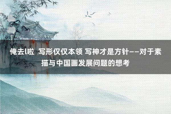 俺去l啦  写形仅仅本领 写神才是方针——对于素描与中国画发展问题的想考